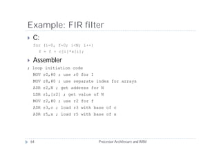 Example: FIR filter
    C:
     for (i=0, f=0; i<N; i++)
       f = f + c[i]*x[i];

    Assembler
; loop initiation code
     MOV r0,#0 ; use r0 for I
     MOV r8,#0 ; use separate index for arrays
     ADR r2,N ; get address for N
     LDR r1,[r2] ; get value of N
     MOV r2,#0 ; use r2 for f
     ADR r3,c ; load r3 with base of c
     ADR r5,x ; load r5 with base of x




    64                          Processor Architecure and ARM
 