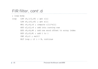 FIR filter, cont’.d
; loop body
loop   LDR r4,[r3,r8] ; get c[i]
       LDR r6,[r5,r8] ; get x[i]
       MUL r4,r4,r6 ; compute c[i]*x[i]
       ADD r2,r2,r4 ; add into running sum
       ADD r8,r8,#4 ; add one word offset to array index
       ADD r0,r0,#1 ; add 1 to i
       CMP r0,r1 ; exit?
       BLT loop ; if i < N, continue




 65                        Processor Architecure and ARM
 