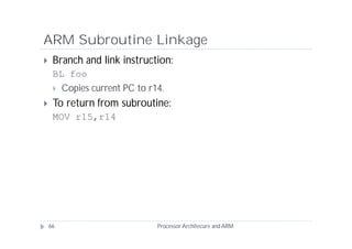 ARM Subroutine Linkage
    Branch and link instruction:
     BL foo
      Copies current PC to r14.

    To return from subroutine:
     MOV r15,r14




    66                        Processor Architecure and ARM
 