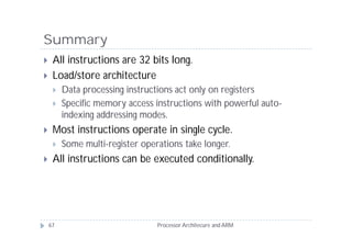 Summary
    All instructions are 32 bits long.
    Load/store architecture
        Data processing instructions act only on registers
        Specific memory access instructions with powerful auto-
         indexing addressing modes.
    Most instructions operate in single cycle.
        Some multi-register operations take longer.
    All instructions can be executed conditionally.




    67                           Processor Architecure and ARM
 