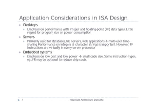 Application Considerations in ISA Design
       Desktops
           Emphasis on performance with integer and floating-point (FP) data types. Little
            regard for program size or power consumption
       Servers
           Primarily used for databases, file servers, web applications & multi-user time-
            sharing. Performance on integers & character strings is important. However, FP
            instructions are virtually in every server processor
       Embedded systems
           Emphasis on low cost and low power  small code size. Some instruction types,
            eg., FP, may be optional to reduce chip costs.




    7                                      Processor Architecure and ARM
 