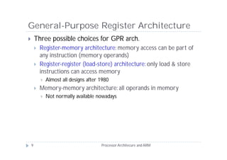 General-Purpose Register Architecture
       Three possible choices for GPR arch.
           Register-memory architecture: memory access can be part of
            any instruction (memory operands)
           Register-register (load-store) architecture: only load & store
            instructions can access memory
               Almost all designs after 1980
           Memory-memory architecture: all operands in memory
               Not normally available nowadays




    9                                    Processor Architecure and ARM
 