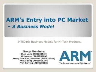 ARM’s Entry into PC Market
- A Business Model

      MT5016: Business Models for Hi-Tech Products


          Group Members:
        Chen Liang (A0082053N)
         Li Jianwen (A0077040N)
  Wong Jian Wen, Desmond (A0082079Y)
        Wu Ai Long (A0089182W)
        Yen Jia Ting (A0082031X)
 