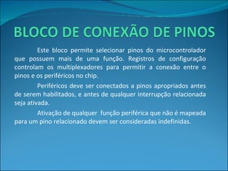 Este bloco permite selecionar pinos do microcontrolador que possuem mais de uma função. Registros de configuração controlam os multiplexadores para permitir a conexão entre o pinos e os periféricos no chip. Periféricos deve ser conectados a pinos apropriados antes de serem habilitados, e antes de qualquer interrupção relacionada seja ativada. Ativação de qualquer  função periférica que não é mapeada para um pino relacionado devem ser consideradas indefinidas. 