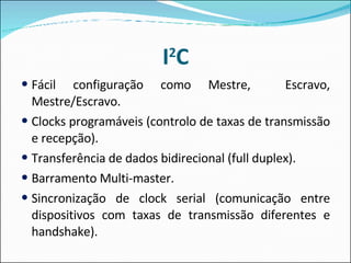 I 2 C Fácil configuração como Mestre,  Escravo, Mestre/Escravo. Clocks programáveis (controlo de taxas de transmissão e recepção). Transferência de dados bidirecional (full duplex). Barramento Multi-master. Sincronização de clock serial (comunicação entre dispositivos com taxas de transmissão diferentes e handshake). 