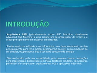 Arquitetura ARM  (primeiramente Acorn RISC Machine, atualmente Advanced RISC Machine) é uma arquitetura de processador de 32 bits e é usado principalmente em sistemas embarcados.  Muito usado na indústria e na informática, seu desenvolvimento se deu principalmente para ter o melhor desempenho possível com a limitação de ser simples, ocupar pouca área e ter baixo consumo de energia. São conhecidos pela sua versatilidade pois possuem poucas instruções para programação. Encontrados em PDAs, telefones celulares, calculadoras, periféricos de computador, equipamentos POS e aplicações industriais. 