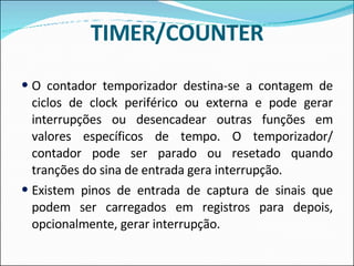 TIMER/COUNTER O contador temporizador destina-se a contagem de ciclos de clock periférico ou externa e pode gerar interrupções ou desencadear outras funções em valores específicos de tempo. O temporizador/ contador pode ser parado ou resetado quando tranções do sina de entrada gera interrupção. Existem pinos de entrada de captura de sinais que podem ser carregados em registros para depois, opcionalmente, gerar interrupção. 