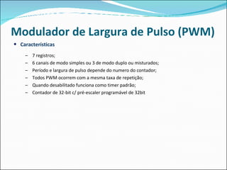 Modulador de Largura de Pulso (PWM) Características 7 registros; 6 canais de modo simples ou 3 de modo duplo ou misturados; Período e largura de pulso depende do numero do contador; Todos PWM ocorrem com a mesma taxa de repetição; Quando desabilitado funciona como timer padrão; Contador de 32-bit c/ pré-escaler programável de 32bit 