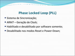 Phase Locked Loop (PLL) Sistema de Sincronização; ARM7 – Geração de Clock; Habilitado e desabilitado por software somente; Desabilitado nos modos Reset e Power-Down; 