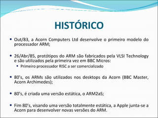 HISTÓRICO Out/83, a Acorn Computers Ltd desenvolve o primeiro modelo do processador ARM;  26/Abr/85, protótipos do ARM são fabricados pela VLSI Technology e são utilizados pela primeira vez em BBC Micros:  Primeiro processador RISC a ser comercializado  80’s, os ARMs são utilizados nos desktops da Acorn (BBC Master, Acorn Archimedes);  80’s, é criada uma versão estática, o ARM2aS;  Fim 80’s, visando uma versão totalmente estática, a Apple junta-se a Acorn para desenvolver novas versões do ARM.  