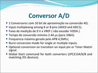Conversor A/D 2  Conversores  com 10 bit de  aproximação   na   conversão   AD ; Input multiplexing among 6 or 8 pins (ADC0 and ADC1). Faixa de medição de 0 V a VREF ( não exceder VDDA ). Tempo de conversão mínimo 2.44 µs ( para  10bit). Frequencia  máxima gerada pelo APB 4,5Mhz; Burst conversion mode for single or multiple inputs. Optional conversion on transition on input pin or Timer Match signal. Global Start command for both converters (LPC2134/6/8 and matching /01 devices). 