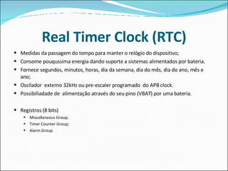 Real Timer Clock (RTC) Medidas  da  passagem  do tempo para manter o relógio do dispositivo; Consome pouqussima energia dando suporte a sistemas alimentados por bateria. Fornece segundos, minutos, horas, dia da semana, dia do mês, dia do ano, mês e ano; Oscilador  externo 32kHz ou pre-escaler programado  do APB clock. Possibiliadade de  alimentação através do seu pino (VBAT) por uma bateria. Registros (8 bits) Miscellaneous Group; Timer Counter Group; Alarm Group. 