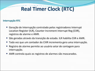Interrupção RTC Geração de Interrupção controlado pelos registradores Interrupt Location Register (ILR), Counter Increment Interrupt Reg (CIIR), registros de alarme e AMR.  São geradas através da transição de estado. ILR habilita CIIR e AMR.  Toda vez que um contador do CIIIR incrementa gera uma interrupção. Registro de alarme permite ao usuário setar de contagem para interrupção. AMR controla quais os registros de alarmes são mascarados.  Real Timer Clock (RTC) 