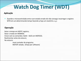 Watch Dog Timer (WDT) Quando o microcontrolado entra num estado errado ele não consegui recarregar o registro WTD em um determinando tempo fazendo q haja um reset/int errupt Aplicação   Operação     Setar o tempo em WDTC registro; Setar o modo em WDMOD; Iniciar com os comandos: 0xAA – 0x55 em WDFEED; Realimentar antes do estouro; No estouro: reset contador de programa; WDTOF setado;  (limpa por software) 