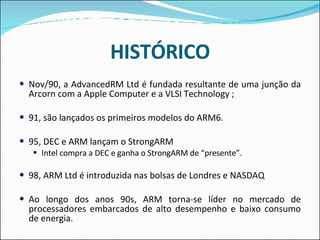 HISTÓRICO Nov/90, a AdvancedRM Ltd é fundada resultante de uma junção da Arcorn com a Apple Computer e a VLSI Technology ;  91, são lançados os primeiros modelos do ARM6.  95, DEC e ARM lançam o StrongARM  Intel compra a DEC e ganha o StrongARM de “presente”. 98, ARM Ltd é introduzida nas bolsas de Londres e NASDAQ  Ao longo dos anos 90s, ARM torna-se líder no mercado de processadores embarcados de alto desempenho e baixo consumo de energia. 