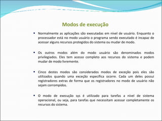 Modos de execução Normalmente as aplicações são executadas em nível de usuário. Enquanto o processador está no modo usuário o programa sendo executado é incapaz de acessar alguns recursos protegidos do sistema ou mudar de modo. Os outros modos além do modo usuário são denominados modos privilegiados. Eles tem acesso completo aos recursos do sistema e podem mudar de modo livremente. Cinco destes modos são considerados modos de exceção pois eles são utilizados quando uma exceção específica ocorre. Cada um deles possui registradores extras de forma que os registradores no modo de usuário não sejam corrompidos. O modo de execução sys é utilizado para tarefas a nível de sistema operacional, ou seja, para tarefas que necessitam acessar completamente os recursos do sistema. 