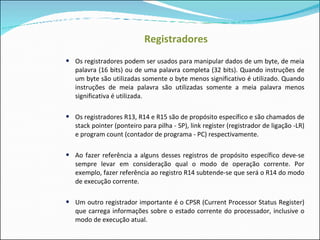 Registradores Os registradores podem ser usados para manipular dados de um byte, de meia palavra (16 bits) ou de uma palavra completa (32 bits). Quando instruções de um byte são utilizadas somente o byte menos significativo é utilizado. Quando instruções de meia palavra são utilizadas somente a meia palavra menos significativa é utilizada. Os registradores R13, R14 e R15 são de propósito específico e são chamados de stack pointer (ponteiro para pilha - SP), link register (registrador de ligação -LR) e program count (contador de programa - PC) respectivamente. Ao fazer referência a alguns desses registros de propósito específico deve-se sempre levar em consideração qual o modo de operação corrente. Por exemplo, fazer referência ao registro R14 subtende-se que será o R14 do modo de execução corrente. Um outro registrador importante é o CPSR (Current Processor Status Register) que carrega informações sobre o estado corrente do processador, inclusive o modo de execução atual. 