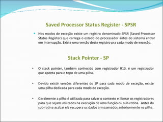 Saved Processor Status Register - SPSR Nos modos de exceção existe um registro denominado SPSR (Saved Processor Status Register) que carrega o estado do processador antes do sistema entrar em interrupção. Existe uma versão deste registro pra cada modo de exceção. Stack Pointer - SP O stack pointer, também conhecido com registrador R13, é um registrador que aponta para o topo de uma pilha.  Devido existir versões diferentes do SP para cada modo de exceção, existe uma pilha dedicada para cada modo de exceção. Geralmente a pilha é utilizada para salvar o contexto e liberar os registradores para que sejam utilizados na execução de uma função ou sub-rotina.  Antes da sub-rotina acabar ela recupera os dados armazenados anteriormente na pilha. 