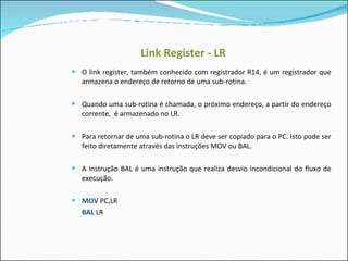 Link Register - LR O link register, também conhecido com registrador R14, é um registrador que armazena o endereço de retorno de uma sub-rotina.  Quando uma sub-rotina é chamada, o próximo endereço, a partir do endereço corrente,  é armazenado no LR. Para retornar de uma sub-rotina o LR deve ser copiado para o PC. Isto pode ser feito diretamente através das instruções MOV ou BAL. A instrução BAL é uma instrução que realiza desvio incondicional do fluxo de execução. MOV  PC,LR BAL  LR 