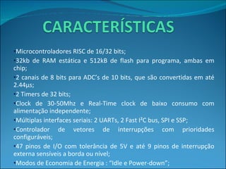 Microcontroladores RISC de 16/32 bits; 32kb de RAM estática e 512kB de flash para programa, ambas em chip; 2  canais de 8 bits para ADC’s de 10 bits, que são convertidas em até 2.44µs; 2 Timers de 32 bits; Clock de 30-50Mhz e Real-Time clock de baixo consumo com alimentação independente; Múltiplas interfaces seriais: 2 UARTs, 2 Fast I²C bus, SPI e SSP; Controlador de vetores de interrupções com prioridades configuráveis; 47 pinos de I/O com tolerância de 5V e até 9 pinos de interrupção externa sensíveis a borda ou nível; Modos de Economia de Energia : “Idle e Power-down”; O processador acorda via interrupção externa ou  BrownOut Detection. 