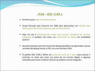 JTAG - IEEE 1149.1 Acrônimo para  Joint Test Action Group . Grupo formado pela industria em 1985 para desenvolver um  método para testar placas de circuito impresso após sua manufatura . Hoje em dia é  primariamente usado para acessar sub-blocos de circuitos integrados  e também útil como um  mecanismo de debug  em embedded systems.  Quando utilizado como ferramenta de debug possibilita o programador acessar um bloco de debug interno a CPU, via uma interface JTAG. O padrão IEEE 1149.1 define um  protocolo serial de 5 pinos  para acessar e controlar os níveis dos sinais nos pinos de um circuito digital, e algumas extensões para testar a blocos internos ao próprio circuito integrado. 