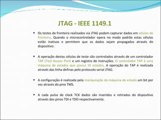JTAG - IEEE 1149.1 Os testes de fronteira realizados via JTAG podem capturar dados em  células de fronteira . Quando o microcontrolador opera no modo padrão estas células estão inativas e permitem que os dados sejam propagados através do dispositivo. A operação destas células de teste são controlados através de um controlador  TAP (Test Access Port)  e um registro de instruções.  O controlador TAP é uma máquina de estados que possui 16 estados . A operação do TAP é realizada através das linha definas pelo protocolo serial JTAG. A configuração é realizada pela  manipulação da máquina de estado  um bit por vez através do pino TMS.  A cada pulso de clock TCK dados são inseridos e retirados do dispositivo através dos pinos TDI e TDO respectivamente. 