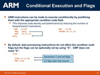 18TM 1839v10 The ARM Architecture
 ARM instructions can be made to execute conditionally by postfixing
them with the appropriate condition code field.
 This improves code density and performance by reducing the number of
forward branch instructions.
CMP r3,#0 CMP r3,#0
BEQ skip ADDNE r0,r1,r2
ADD r0,r1,r2
skip
 By default, data processing instructions do not affect the condition code
flags but the flags can be optionally set by using “S”. CMP does not
need “S”.
loop
…
SUBS r1,r1,#1
BNE loop if Z flag clear then branch
decrement r1 and set flags
Conditional Execution and Flags
 