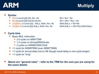 28TM 2839v10 The ARM Architecture
Multiply
 Syntax:
 MUL{<cond>}{S} Rd, Rm, Rs Rd = Rm * Rs
 MLA{<cond>}{S} Rd,Rm,Rs,Rn Rd = (Rm * Rs) + Rn
 [U|S]MULL{<cond>}{S} RdLo, RdHi, Rm, Rs RdHi,RdLo := Rm*Rs
 [U|S]MLAL{<cond>}{S} RdLo, RdHi, Rm, Rs RdHi,RdLo := (Rm*Rs)+RdHi,RdLo
 Cycle time
 Basic MUL instruction
 2-5 cycles on ARM7TDMI
 1-3 cycles on StrongARM/XScale
 2 cycles on ARM9E/ARM102xE
 +1 cycle for ARM9TDMI (over ARM7TDMI)
 +1 cycle for accumulate (not on 9E though result delay is one cycle longer)
 +1 cycle for “long”
 Above are “general rules” - refer to the TRM for the core you are using for
the exact details
 