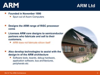 3TM 339v10 The ARM Architecture
ARM Ltd
 Founded in November 1990
 Spun out of Acorn Computers
 Designs the ARM range of RISC processor
cores
 Licenses ARM core designs to semiconductor
partners who fabricate and sell to their
customers.
 ARM does not fabricate silicon itself
 Also develop technologies to assist with the
design-in of the ARM architecture
 Software tools, boards, debug hardware,
application software, bus architectures,
peripherals etc
 