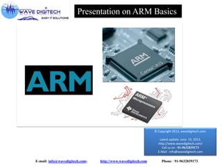 Presentation on ARM Basics

© Copyright 2013, wavedigitech.com.
Latest update: June 15, 2013,
http://www.wavedigitech.com/
Call us on : 91-9632839173
E-Mail : info@wavedigitech.com

E-mail: info@wavedigitech.com;

http://www.wavedigitech.com

Phone : 91-9632839173

 