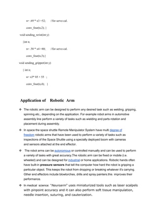 n= .69 * x3 +52; //for servo cal.
conv_four(n,2); }
void sending_wrist(int y)
{int n;
n= .58 * x4 +80; //for servo cal.
conv_four(n,3);}
void sending_gripper(int y)
{ int n;
n= x5* 85 + 55 ;
conv_four(n,4); }
Application of Robotic Arm
 The robotic arm can be designed to perform any desired task such as welding, gripping,
spinning etc., depending on the application. For example robot arms in automotive
assembly line perform a variety of tasks such as wielding and parts rotation and
placement during assembly.
 In space the space shuttle Remote Manipulator System have multi degree of
freedom robotic arms that have been used to perform a variety of tasks such as
inspections of the Space Shuttle using a specially deployed boom with cameras
and sensors attached at the end effector.
 The robot arms can be autonomous or controlled manually and can be used to perform
a variety of tasks with great accuracy.The robotic arm can be fixed or mobile (i.e.
wheeled) and can be designed for industrial or home applications. Robotic hands often
have built-in pressure sensors that tell the computer how hard the robot is gripping a
particular object. This keeps the robot from dropping or breaking whatever it's carrying.
Other end effectors include blowtorches, drills and spray painters.this improves their
performance.
 In medical science: "Neuroarm" uses miniaturized tools such as laser scalpels
with pinpoint accuracy and it can also perform soft tissue manipulation,
needle insertion, suturing, and cauterization.
 
