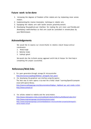 Future work to be done
1. Increasing the degrees of freedom of the robotic arm by implanting more servos
motors.
2. Implementing the inverse kinematics technique in robotic arm.
3. Equipping the robotic arm with tactile sensors ,proximity sensors.
4. Developing the graphical user interface for making the arm more user friendly and
developing a web interface so that arm could be controlled in remote place by
your Web browser.
Acknowledgements
We would like to express our sincere thanks to robotics club,iit Kanpur and our
coordinators
1. Mukul singh
2. Nehchal Jindal
3. Subhojit ghosh
We would also like to thank pranay aggrawal and 4-i lab ,iit Kanpur for their help in
completing the project successfully.
References/Web links
1. For pwm generation through atmega 16 microcontroller
http://enricorossi.org/blog/2010/avr_atmega16_fast_pwm/
2. For developing the graphical user interface using the opencv
The best way to learn opencv is to read the o’reilly’ s book “ Learning OpenCV:computer
vision with opencv library.
http://opencv.willowgarage.com/documentation/highgui._highlevel_gui_and_media_io.htm
http://www.aishack.in/
3. For articles related to robotics and the servo motors
http://www.robosapiens-india.com/cookbook/robotics%20virtual%20book/index.html
http://www.engineersgarage.com/articles/servo-motor
http://www.engineersgarage.com/embedded/avr-microcontroller-projects/atmega16-
servo-motor-circuit
 