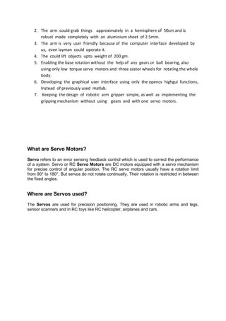 2. The arm could grab things approximately in a hemisphere of 50cm and is
robust made completely with an aluminium sheet of 2.5mm.
3. The arm is very user friendly because of the computer interface developed by
us, even layman could operate it.
4. The could lift objects upto weight of 200 gm.
5. Enabling the base rotation without the help of any gears or ball bearing, also
using only low torque servo motors and three castor wheels for rotating the whole
body.
6. Developing the graphical user interface using only the opencv highgui functions,
Instead of previously used matlab.
7. Keeping the design of robotic arm gripper simple, as well as implementing the
gripping mechanism without using gears and with one servo motors.
What are Servo Motors?
Servo refers to an error sensing feedback control which is used to correct the performance
of a system. Servo or RC Servo Motors are DC motors equipped with a servo mechanism
for precise control of angular position. The RC servo motors usually have a rotation limit
from 90° to 180°. But servos do not rotate continually. Their rotation is restricted in between
the fixed angles.
Where are Servos used?
The Servos are used for precision positioning. They are used in robotic arms and legs,
sensor scanners and in RC toys like RC helicopter, airplanes and cars.
 
