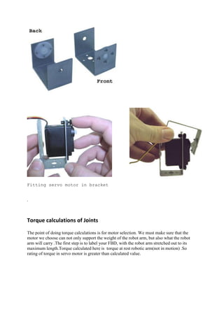 Fitting servo motor in bracket
.
Torque calculations of Joints
The point of doing torque calculations is for motor selection. We must make sure that the
motor we choose can not only support the weight of the robot arm, but also what the robot
arm will carry .The first step is to label your FBD, with the robot arm stretched out to its
maximum length.Torque calculated here is torque at rest robotic arm(not in motion) .So
rating of torque in servo motor is greater than calculated value.
 