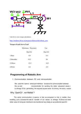 Link for to view torque calculation:
http://students.iitk.ac.in/projects/roboticsclub/robotic_arm
Torque of each Servo Used
Minimum Necessary Use
(kg-cm) (kg-cm)
1.Base 4.0 6.5
2.Shoulder 19.2 20
3.Elbow 12.2 14.5
4.Wrist 4.4 6.5
Programming of Robotic Arm
1. Communication between PC and microcontroller
We used the opencv serial port interface functions for communication between
the pc and microcontroller for sending the slider values(ocr values )
to atmega 16 for generating the required square wave for driving the servo motors
Why OpenCV ,not Matlab ?
The serial communication in opencv is fast as compared to that in matlab., thus
enabling us to increase the rate of transfer of ocr values to atmega 16.Since we need
slider value of computer interface to be transferred very fastly,so we preferred openCV.
 