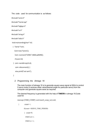 The code used for communication is as follows:
#include”conio.h”
#include”Tserial.cpp”
#include”highgui.h”
#include”cv.h”
#include”string.h”
#include”stdio.h”
Void mainsending(char* ch)
{ Tserial *com;
Com=new Tserial ();
Com->connect(“COM1”,9600,spNONE);
if (com!=0)
{ com->sendArray(ch,4);
com->disconnect(); }
else printf("not sent");
}
2. Programming the Atmega 16
The main function of atmega 16 is to generate square wave signal at 50Hz to control
5 servo motor.It receives slider value(desired angle for particular servo) from the
computer and generate square wave as required.
The desired frequency is generated with the help of TIMER0 in atmega 16.Code
used for
interrupt [TIM0_COMP] void timer0_comp_isr(void)
{ count++;
if(count>=SERVO_TIME_PERIOD)
{ count=0;
PORTA.0=1;
PORTA.1=1;
 