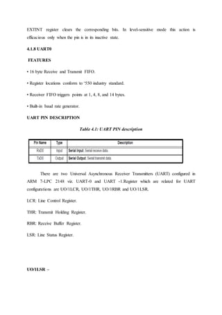 EXTINT register clears the corresponding bits. In level-sensitive mode this action is
efficacious only when the pin is in its inactive state.
4.1.8 UART0
FEATURES
• 16 byte Receive and Transmit FIFO.
• Register locations conform to ‘550 industry standard.
• Receiver FIFO triggers points at 1, 4, 8, and 14 bytes.
• Built-in baud rate generator.
UART PIN DESCRIPTION
Table 4.1: UART PIN description
There are two Universal Asynchronous Receiver Transmitters (UART) configured in
ARM 7-LPC 2148 viz. UART-0 and UART -1.Register which are related for UART
configurations are UO/1LCR, UO/1THR, UO/1RBR and UO/1LSR.
LCR: Line Control Register.
THR: Transmit Holding Register.
RBR: Receive Buffer Register.
LSR: Line Status Register.
UO/1LSR –
 