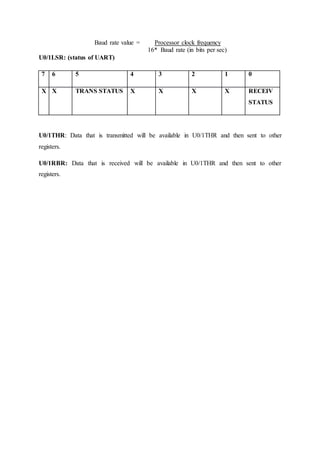 Baud rate value = Processor clock frequency
16* Baud rate (in bits per sec)
U0/1LSR: (status of UART)
7 6 5 4 3 2 1 0
X X TRANS STATUS X X X X RECEIV
STATUS
U0/1THR: Data that is transmitted will be available in U0/1THR and then sent to other
registers.
U0/1RBR: Data that is received will be available in U0/1THR and then sent to other
registers.
 