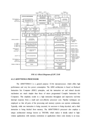 FIG 4.1- Block Diagram of LPC 2148
4.1.2 ARM7TDMI-S PROCESSOR
The ARM7TDMI-S is a general purpose 32-bit microprocessor, which offers high
performance and very low power consumption. The ARM architecture is based on Reduced
Instruction Set Computer (RISC) principles, and the instruction set and related decode
mechanism are much simpler than those of micro programmed Complex Instruction Set
Computers. This simplicity results in a high instruction throughput and impressive real-time
interrupt response from a small and cost-effective processor core. Pipeline techniques are
employed so that all parts of the processing and memory systems can operate continuously.
Typically, while one instruction is being executed, its successor is being decoded, and a third
instruction is being fetched from memory. The ARM7TDMI-S processor also employs a
unique architectural strategy known as THUMB, which makes it ideally suited to high-
volume applications with memory restrictions or applications where code density is an issue.
 