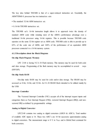 The key idea behind THUMB is that of a super-reduced instruction set. Essentially, the
ARM7TDMI-S processor has two instruction sets:
• The standard 32-bit ARM instruction set.
• A 16-bit THUMB instruction set.
The THUMB set’s 16-bit instruction length allows it to approach twice the density of
standard ARM code while retaining most of the ARM’s performance advantage over a
traditional 16-bit processor using 16-bit registers. This is possible because THUMB code
operates on the same 32-bit register set as ARM code. THUMB code is able to provide up to
65% of the code size of ARM, and 160% of the performance of an equivalent ARM
processor connected to a 16-bit memory system.
4.1.3 Description about the Block Diagram:
On chip Flash Program Memory
LPC 2148 is having 512 k B Flash memory. This memory may be used for both code
and data storage. Programming of the flash memory may be accomplished in several ways
(ISP/IAP).
On chip Static RAM
On-chip static RAM may be used for code and/or data storage. The SRAM may be
accessed as 8-bit, 16-bit, and 32-bit. An 8 k B SRAM block intended to be utilized mainly by
the USB
Interrupt Controller
The Vectored Interrupt Controller (VIC) accepts all of the interrupt request inputs and
categorizes them as Fast Interrupt Request (FIQ), vectored Interrupt Request (IRQ), and non-
vectored IRQ as defined by programmable settings.
Analog to Digital Converter
LPC2148 contains two analog to digital converters (ADC0 & ADC1). Total number
of available ADC inputs is 14. These two ADC’s are 10 bit successive approximation analog
to digital converters. The measurement range is 0 V to VREF and is Global Start command for
both converters.
 