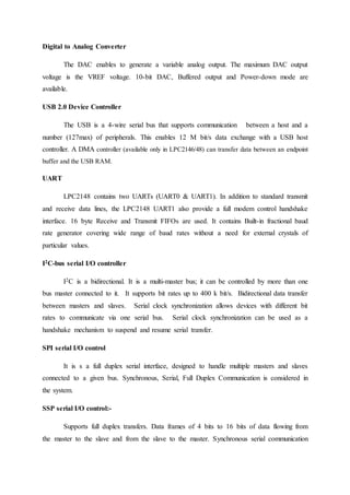 Digital to Analog Converter
The DAC enables to generate a variable analog output. The maximum DAC output
voltage is the VREF voltage. 10-bit DAC, Buffered output and Power-down mode are
available.
USB 2.0 Device Controller
The USB is a 4-wire serial bus that supports communication between a host and a
number (127max) of peripherals. This enables 12 M bit/s data exchange with a USB host
controller. A DMA controller (available only in LPC2146/48) can transfer data between an endpoint
buffer and the USB RAM.
UART
LPC2148 contains two UARTs (UART0 & UART1). In addition to standard transmit
and receive data lines, the LPC2148 UART1 also provide a full modem control handshake
interface. 16 byte Receive and Transmit FIFOs are used. It contains Built-in fractional baud
rate generator covering wide range of baud rates without a need for external crystals of
particular values.
I2C-bus serial I/O controller
I2C is a bidirectional. It is a multi-master bus; it can be controlled by more than one
bus master connected to it. It supports bit rates up to 400 k bit/s. Bidirectional data transfer
between masters and slaves. Serial clock synchronization allows devices with different bit
rates to communicate via one serial bus. Serial clock synchronization can be used as a
handshake mechanism to suspend and resume serial transfer.
SPI serial I/O control
It is s a full duplex serial interface, designed to handle multiple masters and slaves
connected to a given bus. Synchronous, Serial, Full Duplex Communication is considered in
the system.
SSP serial I/O control:-
Supports full duplex transfers. Data frames of 4 bits to 16 bits of data flowing from
the master to the slave and from the slave to the master. Synchronous serial communication
 