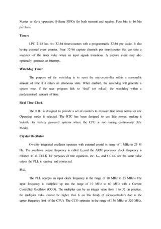 Master or slave operation. 8-frame FIFOs for both transmit and receive. Four bits to 16 bits
per frame
Timers
LPC 2148 has two 32-bit timer/counters with a programmable 32-bit pre scalar. It also
having external event counter. Four 32-bit capture channels per timer/counter that can take a
snapshot of the timer value when an input signals transitions. A capture event may also
optionally generate an interrupt..
Watchdog Timer
The purpose of the watchdog is to reset the microcontroller within a reasonable
amount of time if it enters an erroneous state. When enabled, the watchdog will generate a
system reset if the user program fails to ‘feed’ (or reload) the watchdog within a
predetermined amount of time.
Real Time Clock
The RTC is designed to provide a set of counters to measure time when normal or idle
Operating mode is selected. The RTC has been designed to use little power, making it
Suitable for battery powered systems where the CPU is not running continuously (Idle
Mode).
Crystal Oscillator
On-chip integrated oscillator operates with external crystal in range of 1 MHz to 25 M
Hz. The oscillator output frequency is called foscand the ARM processor clock frequency is
referred to as CCLK for purposes of rate equations, etc. fosc and CCLK are the same value
unless the PLL is running and connected.
PLL
The PLL accepts an input clock frequency in the range of 10 MHz to 25 MHz’s The
input frequency is multiplied up into the range of 10 MHz to 60 MHz with a Current
Controlled Oscillator (CCO). The multiplier can be an integer value from 1 to 32 (in practice,
the multiplier value cannot be higher than 6 on this family of microcontrollers due to the
upper frequency limit of the CPU). The CCO operates in the range of 156 MHz to 320 MHz,
 