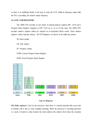so there is an additional divider in the loop to keep the CCO within its frequency range while
the PLL is providing the desired output frequency.
4.1.4 LPC 2148 REGISTERS
The ARM CPU provides in user mode 16 general purpose registers (R0 - R15) and a
Program Status Register. Registers in LPC 2148 are 8, 16 or 32 bits wide. The ARM CPU
provides shadow registers which are selected on an Operation Mode switch. These shadow
registers reduce interrupt latency. All CPU Registers are shown in the following picture.
SP: Stack pointer
LR: Link register
PC: Program counter
CPSR: Current Program Status Register.
SPSR: Saved Program Status Register.
Fig 4.2: Registers
LR (Link register): Used by the processor when there is a branch operation this occurs due
to function call or due to some condition checking. When the processor is executing and there
is a need to branch to other location the return address (the address from where the execution
 