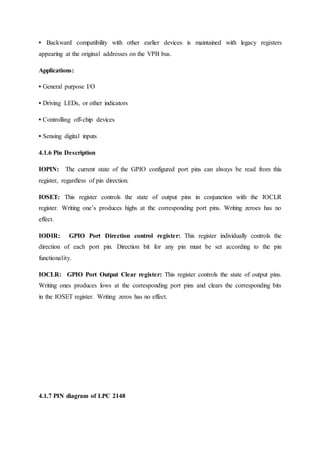 • Backward compatibility with other earlier devices is maintained with legacy registers
appearing at the original addresses on the VPB bus.
Applications:
• General purpose I/O
• Driving LEDs, or other indicators
• Controlling off-chip devices
• Sensing digital inputs
4.1.6 Pin Description
IOPIN: The current state of the GPIO configured port pins can always be read from this
register, regardless of pin direction.
IOSET: This register controls the state of output pins in conjunction with the IOCLR
register. Writing one’s produces highs at the corresponding port pins. Writing zeroes has no
effect.
IODIR: GPIO Port Direction control register: This register individually controls the
direction of each port pin. Direction bit for any pin must be set according to the pin
functionality.
IOCLR: GPIO Port Output Clear register: This register controls the state of output pins.
Writing ones produces lows at the corresponding port pins and clears the corresponding bits
in the IOSET register. Writing zeros has no effect.
4.1.7 PIN diagram of LPC 2148
 