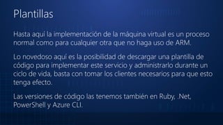 Plantillas
Hasta aquí la implementación de la máquina virtual es un proceso
normal como para cualquier otra que no haga uso de ARM.
Lo novedoso aquí es la posibilidad de descargar una plantilla de
código para implementar este servicio y administrarlo durante un
ciclo de vida, basta con tomar los clientes necesarios para que esto
tenga efecto.
Las versiones de código las tenemos también en Ruby, .Net,
PowerShell y Azure CLI.
 