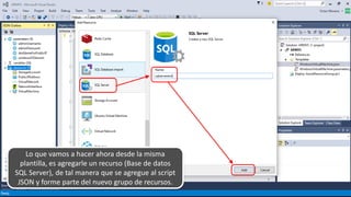 Lo que vamos a hacer ahora desde la misma
plantilla, es agregarle un recurso (Base de datos
SQL Server), de tal manera que se agregue al script
JSON y forme parte del nuevo grupo de recursos.
 