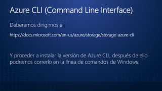 Azure CLI (Command Line Interface)
Deberemos dirigirnos a
https://docs.microsoft.com/en-us/azure/storage/storage-azure-cli
Y proceder a instalar la versión de Azure CLI, después de ello
podremos correrlo en la línea de comandos de Windows.
 