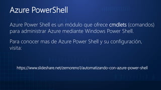 Azure PowerShell
Azure Power Shell es un módulo que ofrece cmdlets (comandos)
para administrar Azure mediante Windows Power Shell.
Para conocer mas de Azure Power Shell y su configuración,
visita:
https://www.slideshare.net/zemoreno1/automatizando-con-azure-power-shell
 