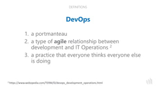 DEFINITIONS
DevOps
1. a portmanteau
2. a type of agile relationship between
development and IT Operations 2
3. a practice that everyone thinks everyone else
is doing
2 https://www.webopedia.com/TERM/D/devops_development_operations.html
 