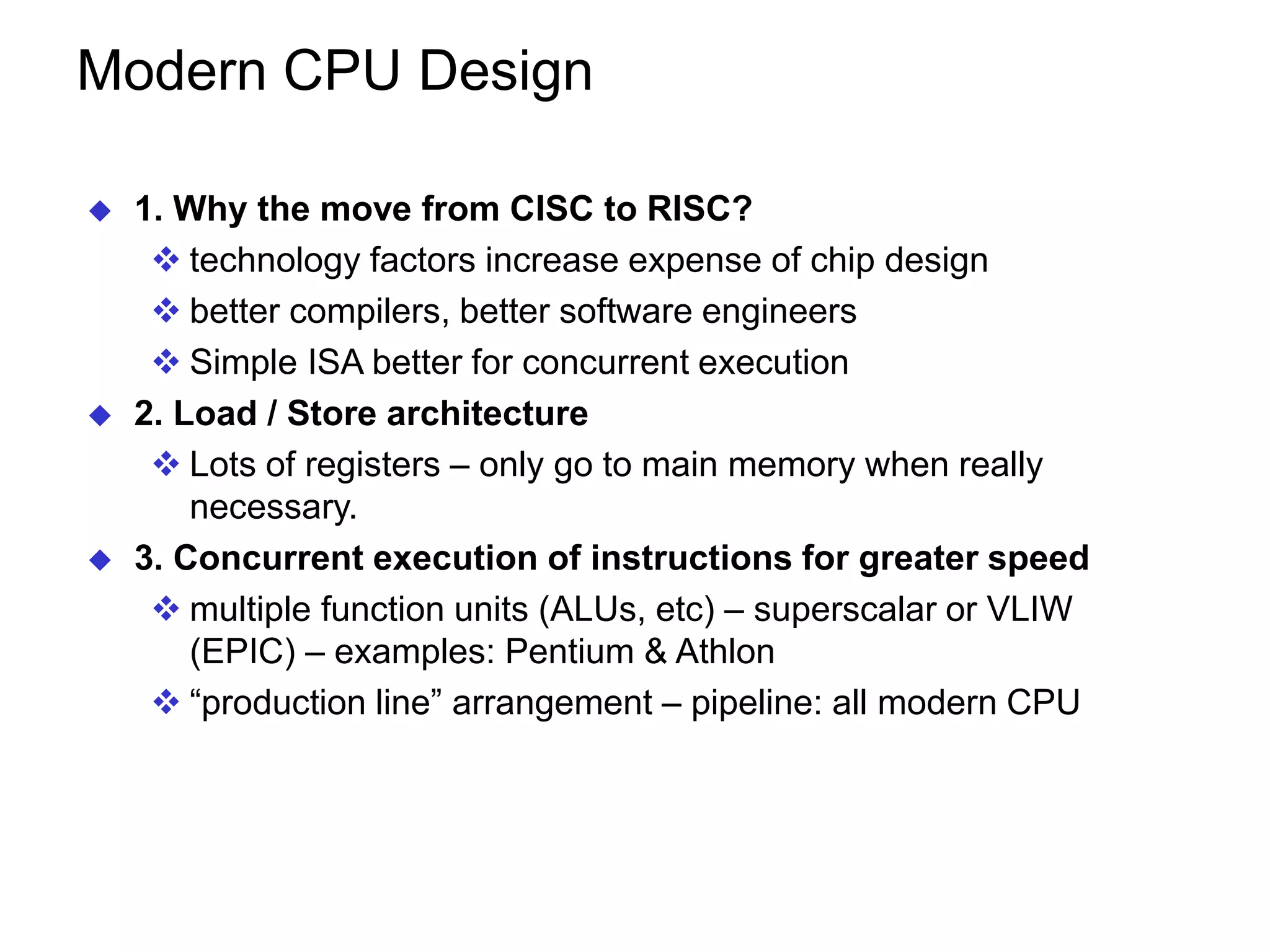Modern CPU Design  1. Why the move from CISC to RISC?  technology factors increase expense of chip design  better compilers, better software engineers  Simple ISA better for concurrent execution  2. Load / Store architecture  Lots of registers – only go to main memory when really necessary.  3. Concurrent execution of instructions for greater speed  multiple function units (ALUs, etc) – superscalar or VLIW (EPIC) – examples: Pentium & Athlon  “production line” arrangement – pipeline: all modern CPU 
